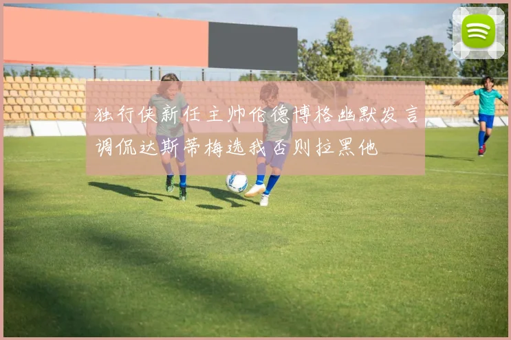 独行侠新任主帅伦德博格幽默发言调侃达斯蒂梅选我否则拉黑他